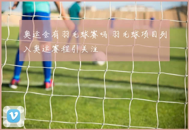奥运会有羽毛球赛吗 羽毛球项目列入奥运赛程引关注