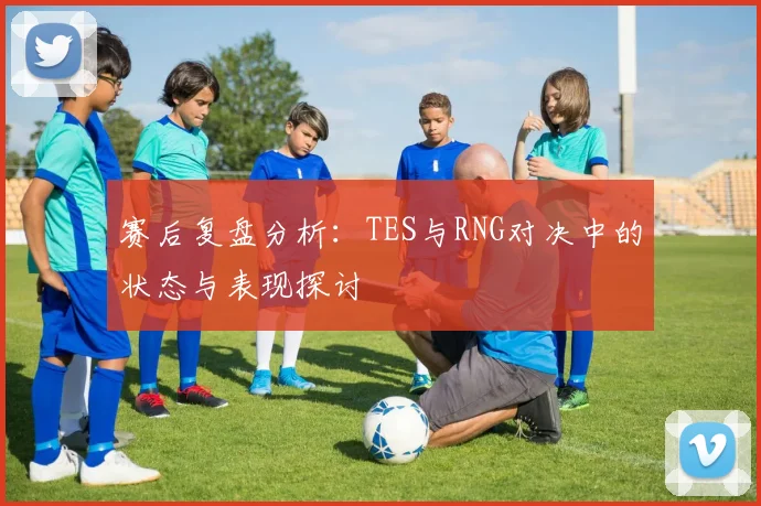 赛后复盘分析：TES与RNG对决中的状态与表现探讨