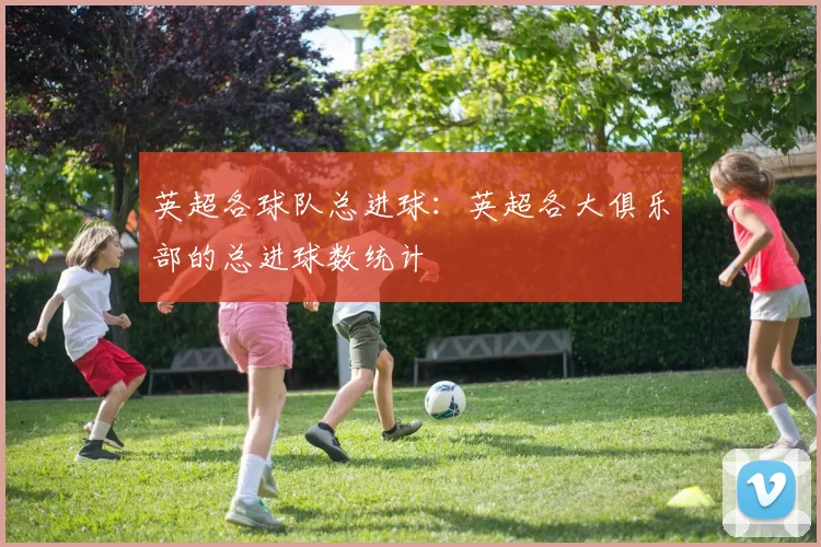 英超各球队总进球：英超各大俱乐部的总进球数统计