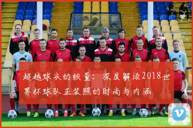 超越球衣的较量：深度解读2018世界杯球队正装照的时尚与内涵