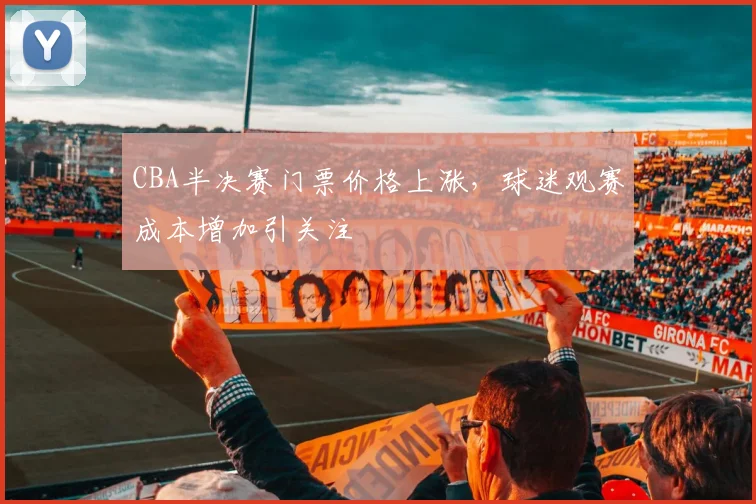 CBA半决赛门票价格上涨，球迷观赛成本增加引关注
