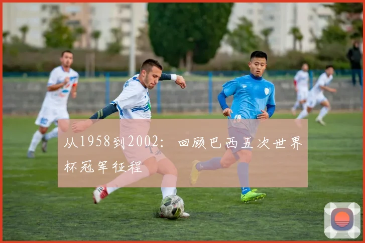 从1958到2002：回顾巴西五次世界杯冠军征程