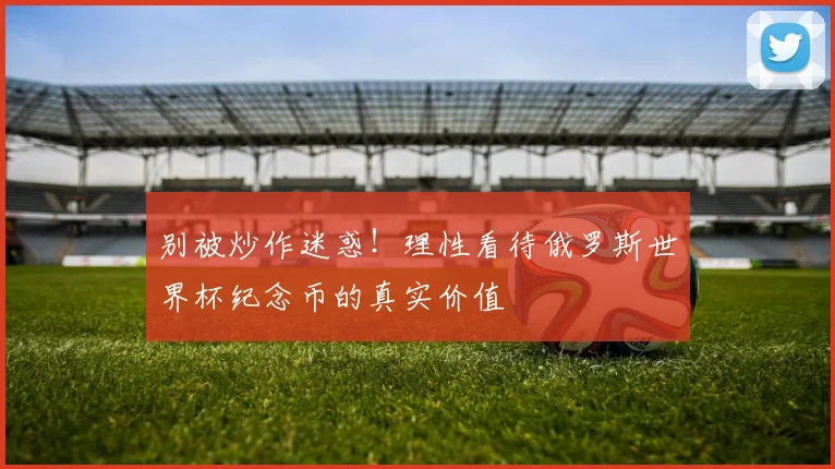 别被炒作迷惑！理性看待俄罗斯世界杯纪念币的真实价值