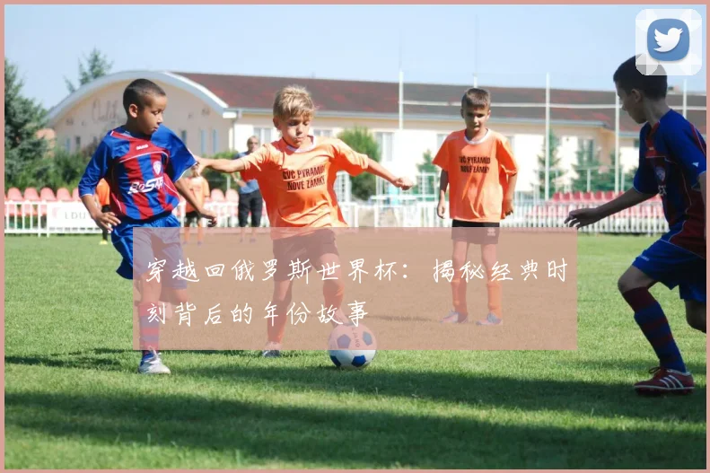 穿越回俄罗斯世界杯：揭秘经典时刻背后的年份故事