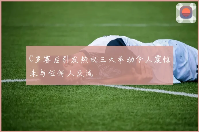 C罗赛后引发热议三大举动令人震惊未与任何人交流