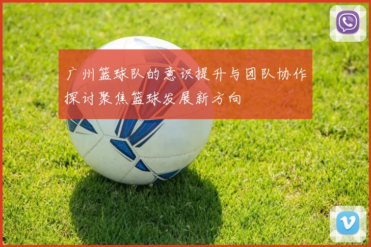 广州篮球队的意识提升与团队协作探讨聚焦篮球发展新方向