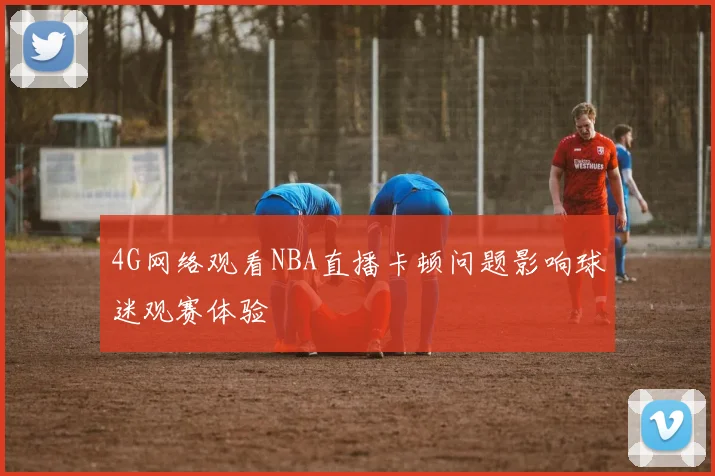 4G网络观看NBA直播卡顿问题影响球迷观赛体验